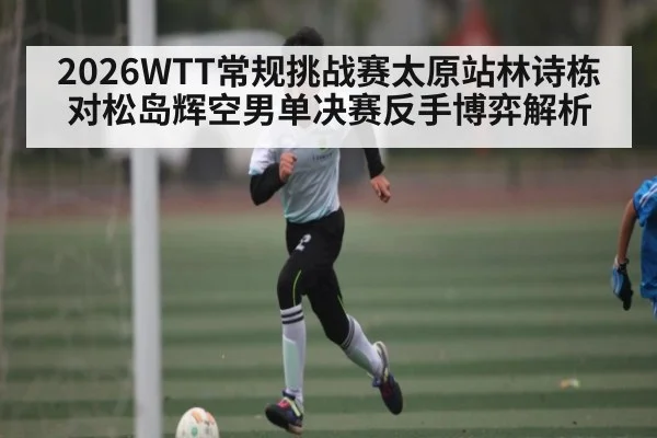 2026WTT常规挑战赛太原站林诗栋对松岛辉空男单决赛反手博弈解析